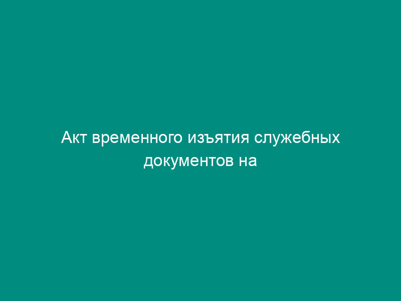 Акт временного изъятия служебных документов на период проведения служебной проверки в Федеральном агентстве воздушного транспорта