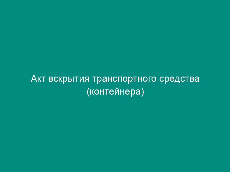 Акт вскрытия транспортного средства (контейнера)