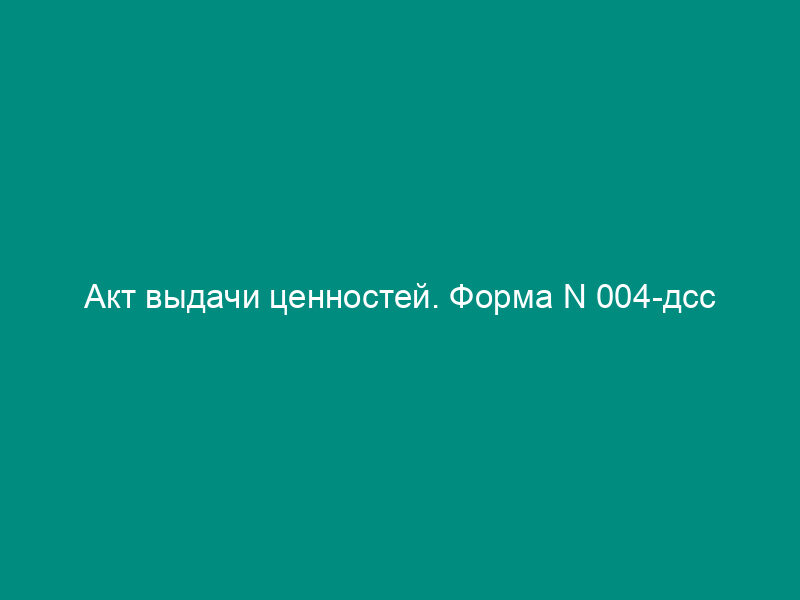 Акт выдачи ценностей. Форма N 004-дсс