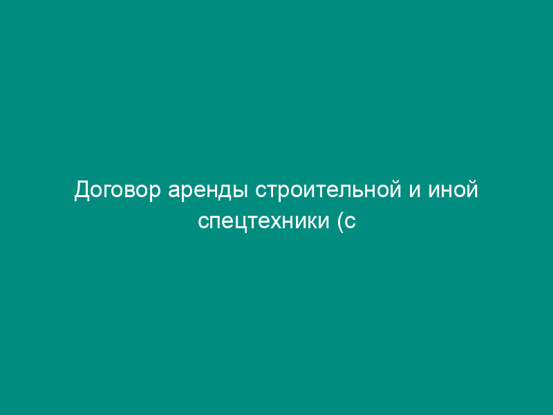 Договор аренды строительной и иной спецтехники (с предоставлением услуг по управлению и эксплуатации техники)