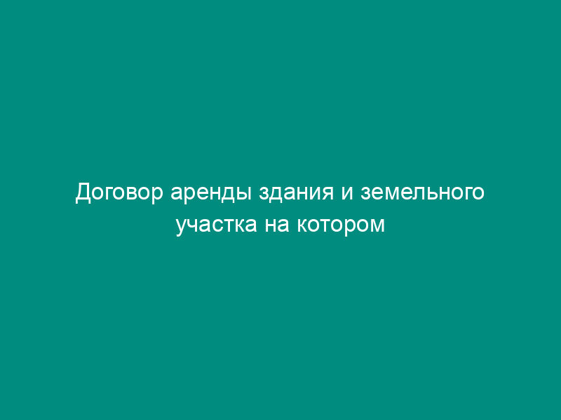 Договор аренды здания и земельного участка на котором оно расположено