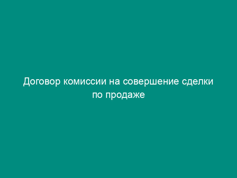 Договор комиссии на совершение сделки по продаже имущества