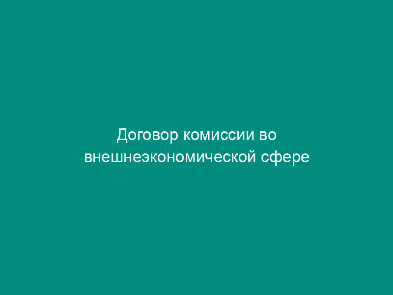 Договор комиссии во внешнеэкономической сфере