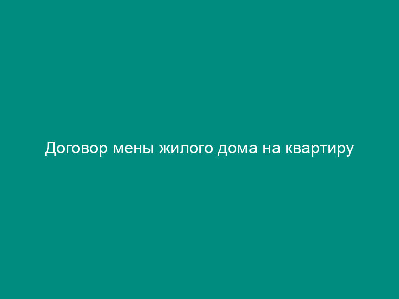Договор мены жилого дома на квартиру