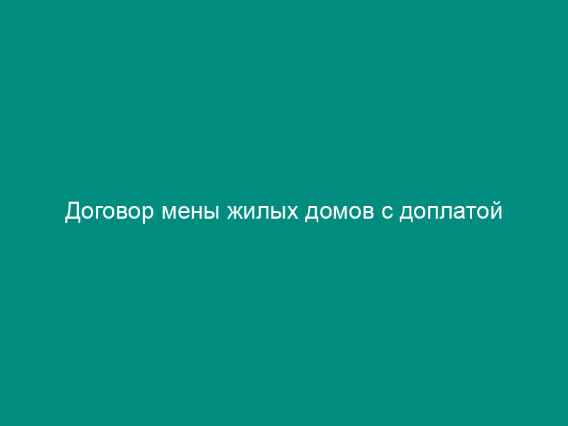 Договор мены жилых домов с доплатой