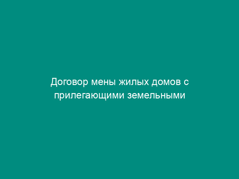 Договор мены жилых домов с прилегающими земельными участками