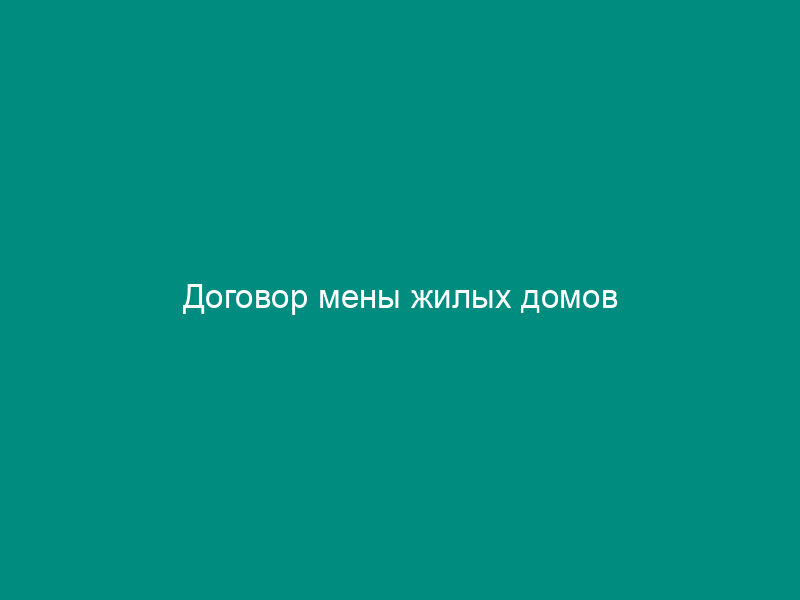 Договор мены жилых домов
