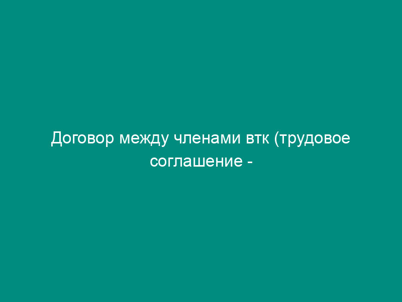 Договор между членами втк (трудовое соглашение - вариант)