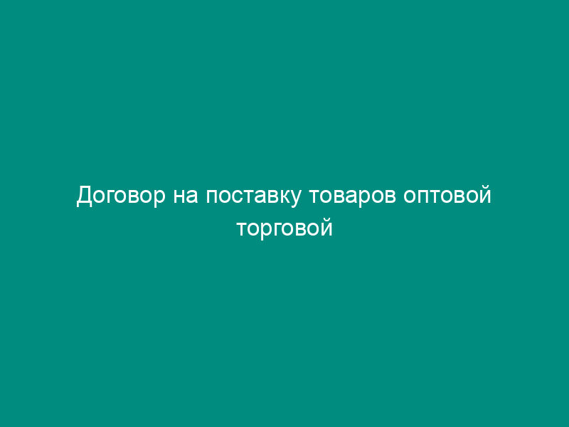 Договор на поставку товаров оптовой торговой организации