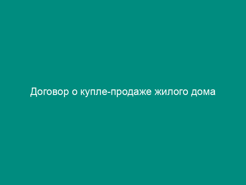Договор о купле-продаже жилого дома
