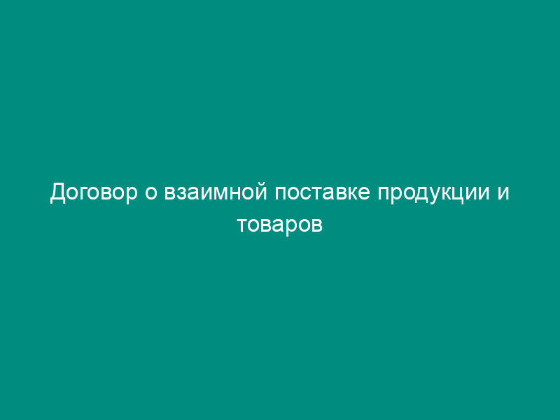 Договор о взаимной поставке продукции и товаров