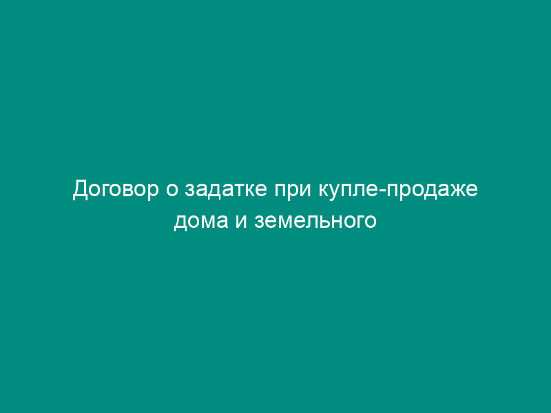 Договор о задатке при купле-продаже дома и земельного участка