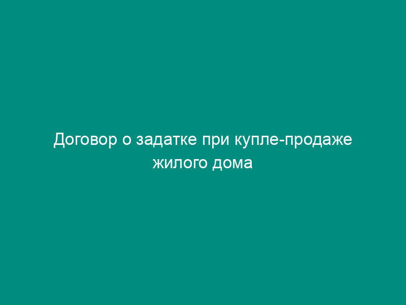 Договор о задатке при купле-продаже жилого дома