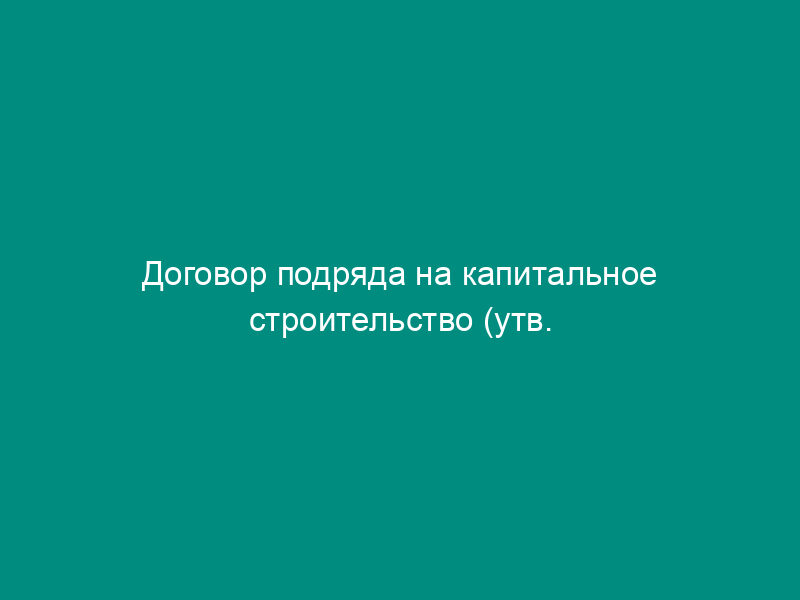Договор подряда на капитальное строительство (утв. Постановлением Госстроя   СССР от 23.01.87 № 13)