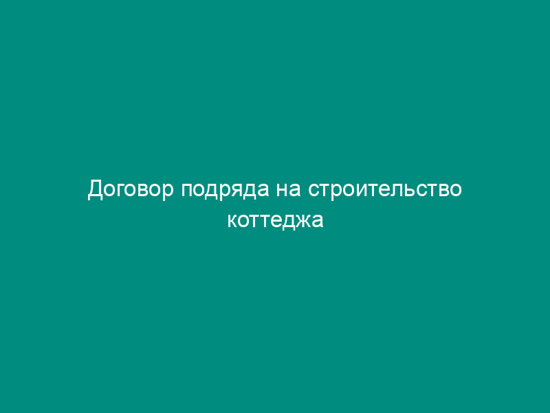 Договор подряда на строительство коттеджа