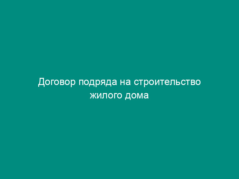 Договор подряда на строительство жилого дома