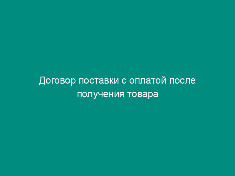 Договор поставки с оплатой после получения товара