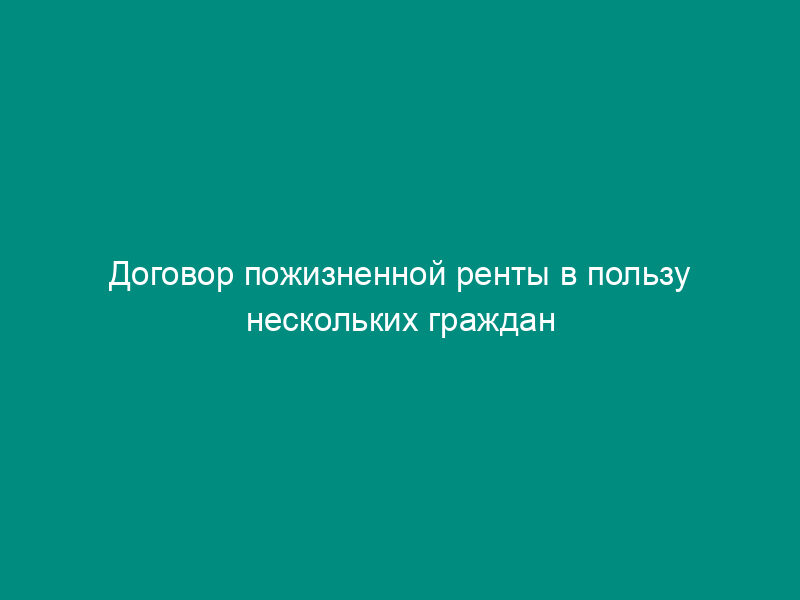Договор пожизненной ренты в пользу нескольких граждан