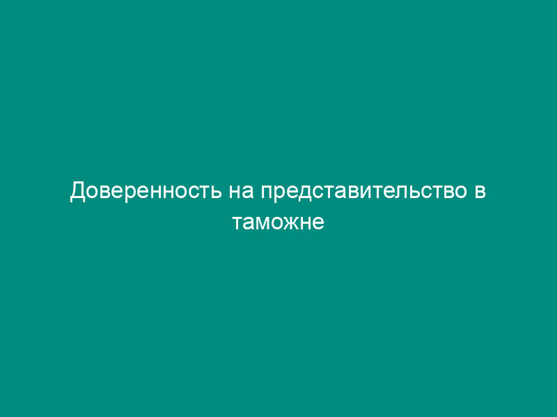 Доверенность на представительство в таможне