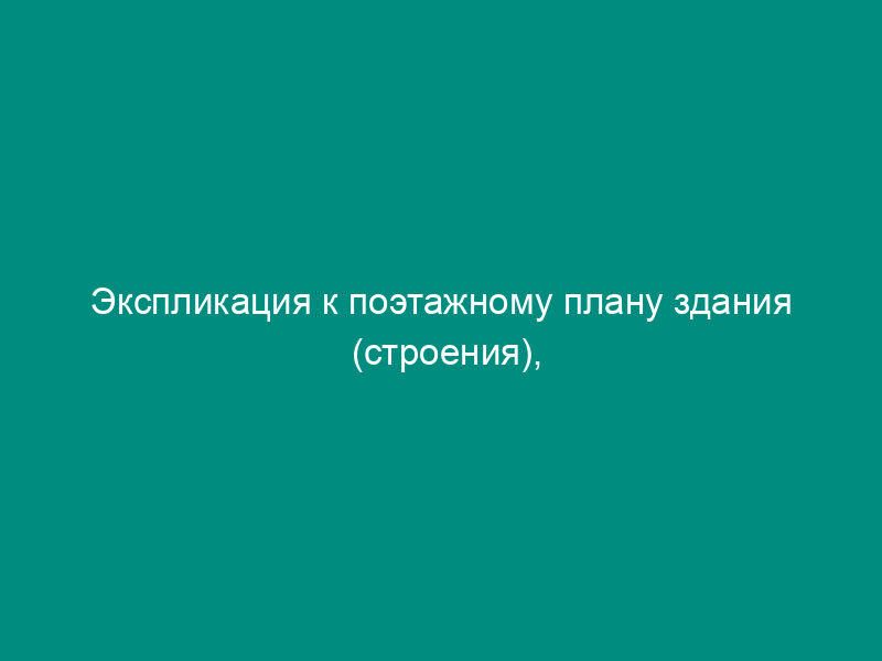 Экспликация к поэтажному плану здания (строения), расположенного в городе (другом поселении) (приложение к техническому паспорту на здание (строение)