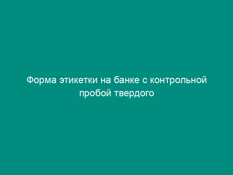 Форма этикетки на банке с контрольной пробой твердого топлива на тепловых электростанциях (приложение к акту об отборе и обработке проб твердого топлива)