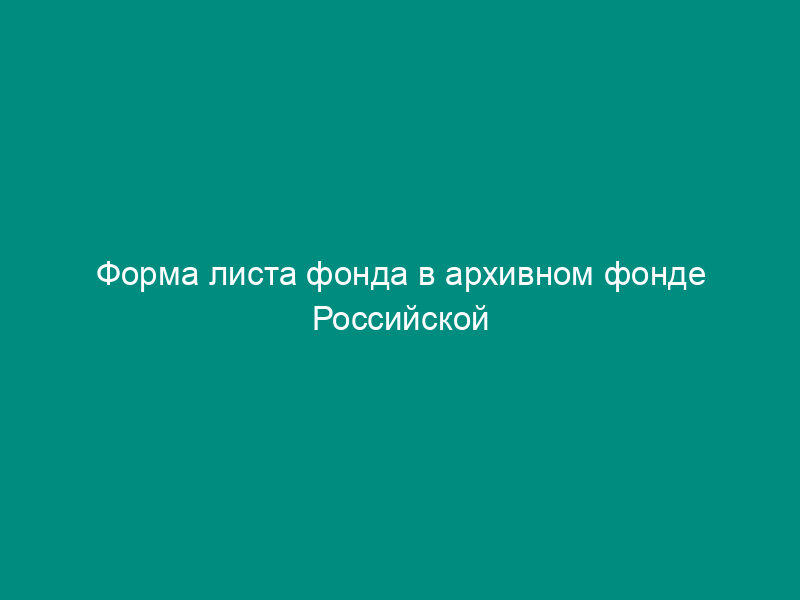 Форма листа фонда в архивном фонде Российской Федерации, государственных и муниципальных архивах, музеях и библиотеках, организациях Российской академии наук