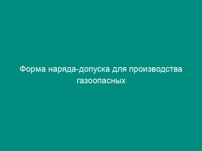 Форма наряда-допуска для производства газоопасных работ на гидротехнических сооружениях