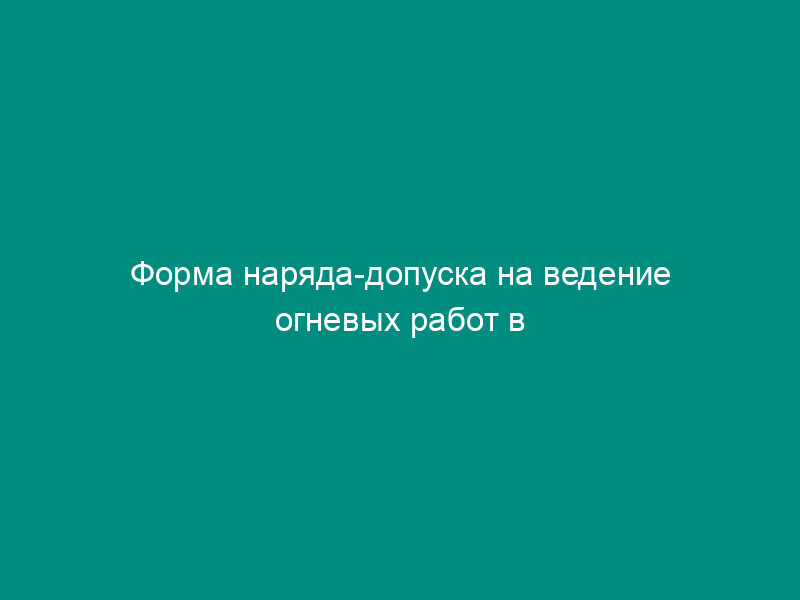 Форма наряда-допуска на ведение огневых работ в горных выработках и надшахтных зданиях угольных (сланцевых) шахт