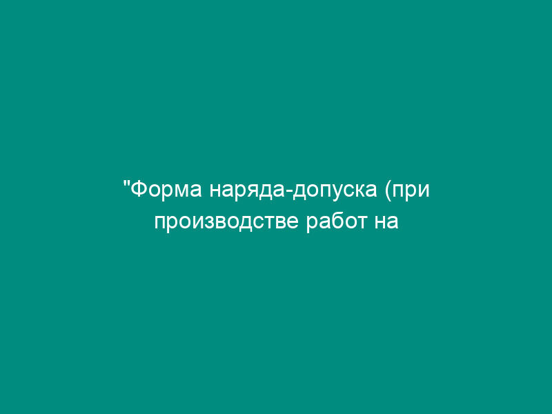 "Форма наряда-допуска (при производстве работ на гидромеханическом оборудовании и гидротехнических сооружениях