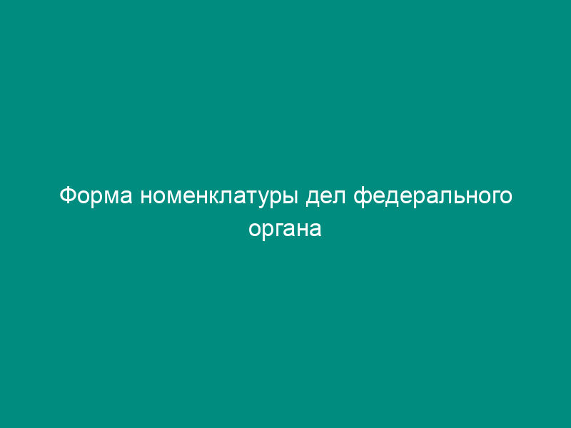 Форма номенклатуры дел федерального органа исполнительной власти