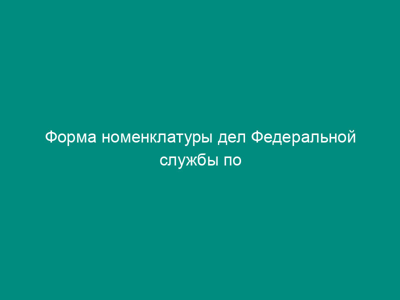 Форма номенклатуры дел Федеральной службы по интеллектуальной собственности, патентам и товарным знакам