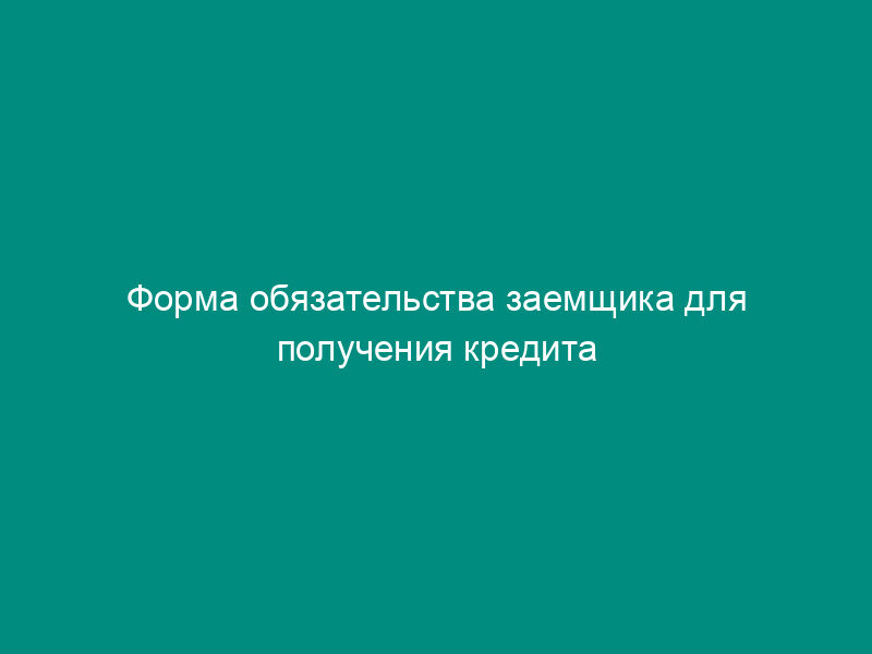 Форма обязательства заемщика для получения кредита по кредитному договору на приобретение квартиры с оформлением закладной по договору ипотеки
