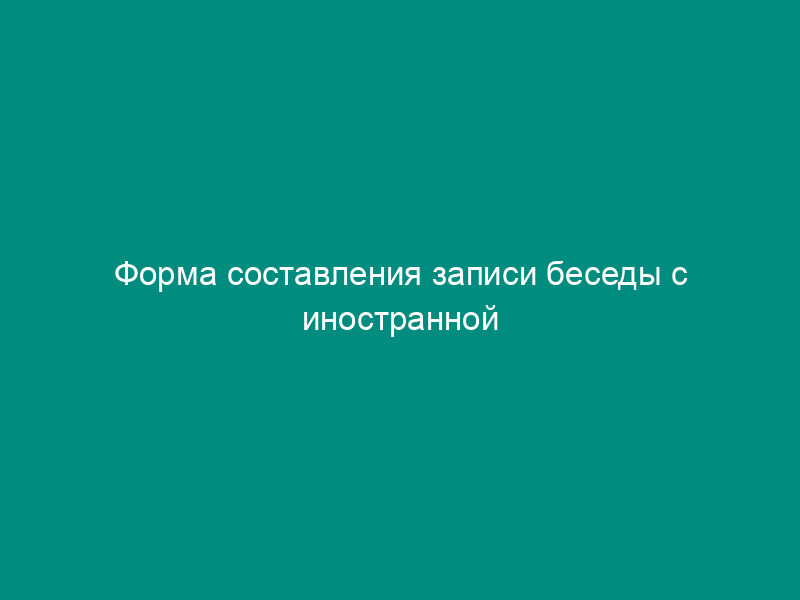 Форма составления записи беседы с иностранной делегацией (отдельными иностранными гражданами) в Федеральной службе по экологическому, технологическому и атомному надзору
