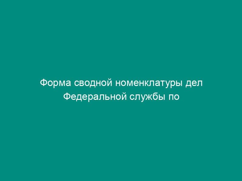 Форма сводной номенклатуры дел Федеральной службы по экологическому, технологическому и атомному надзору