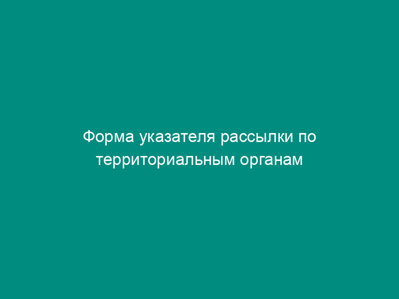 Форма указателя рассылки по территориальным органам Федеральной службы по экологическому, технологическому и атомному надзору и подведомственным организациям