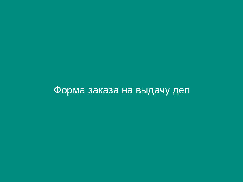 Форма заказа на выдачу дел