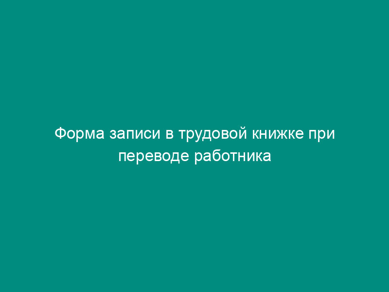 Форма записи в трудовой книжке при переводе работника в другое структурное подразделение организации (пример)