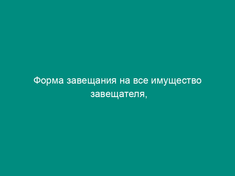 Форма завещания на все имущество завещателя, находящегося на излечении в лечебном учреждении, доме для престарелых и инвалидов