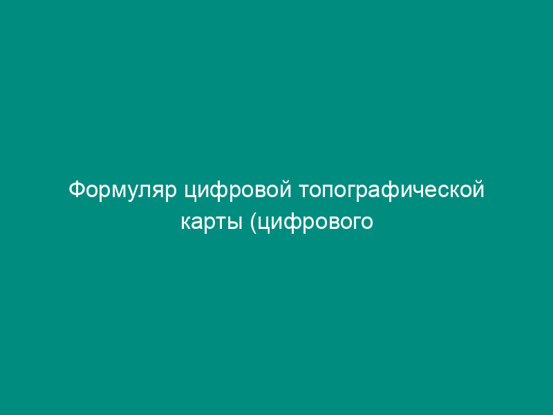 Формуляр цифровой топографической карты (цифрового плана города) открытого пользования