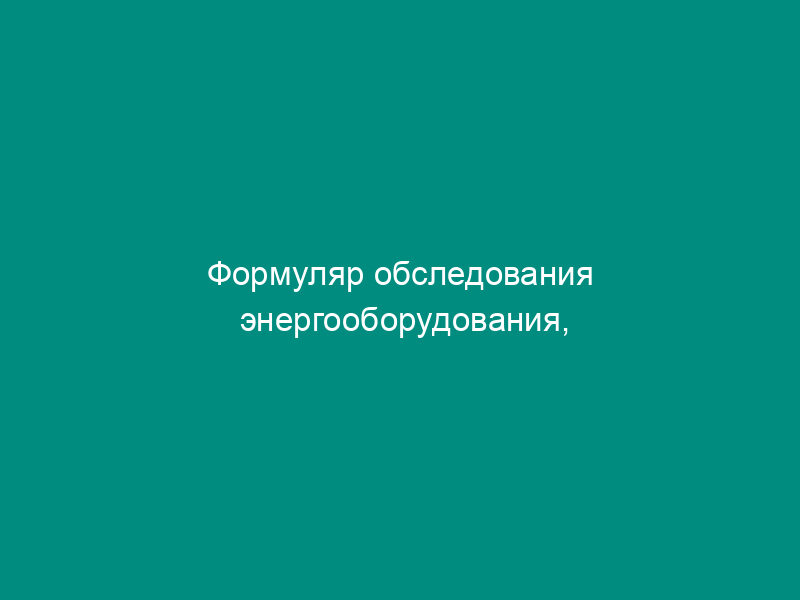 Формуляр обследования энергооборудования, отработавшего парковый ресурс или дополнительно разрешенное время