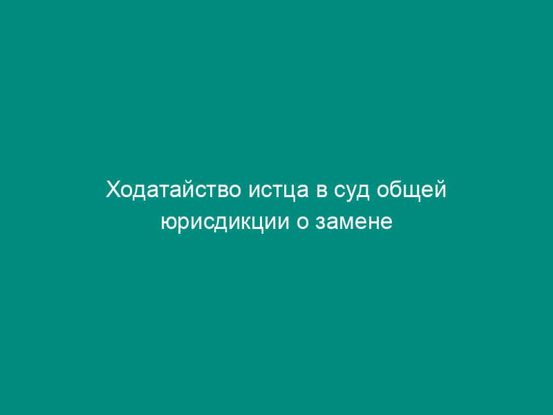 Ходатайство истца в суд общей юрисдикции о замене ненадлежащего ответчика