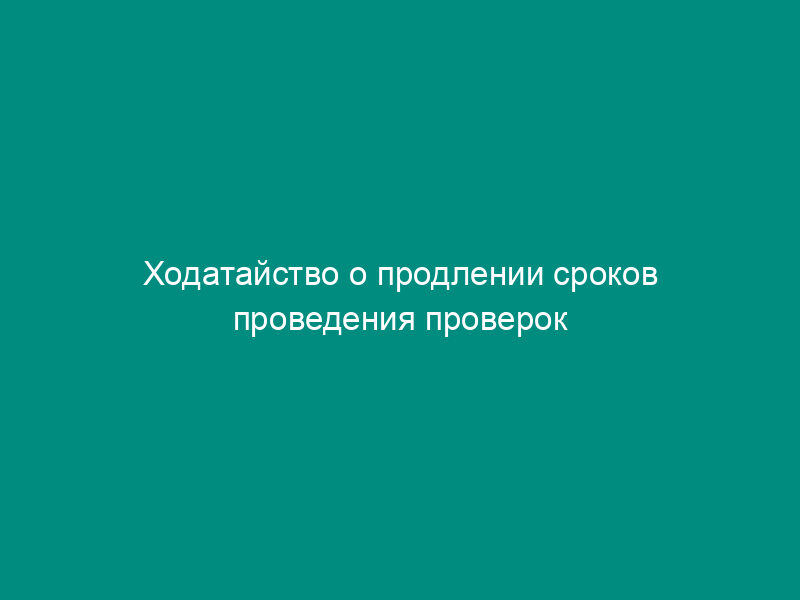 Ходатайство о продлении сроков проведения проверок по поручениям ФТС России и по информации, полученной из налоговых и иных контролирующих органов
