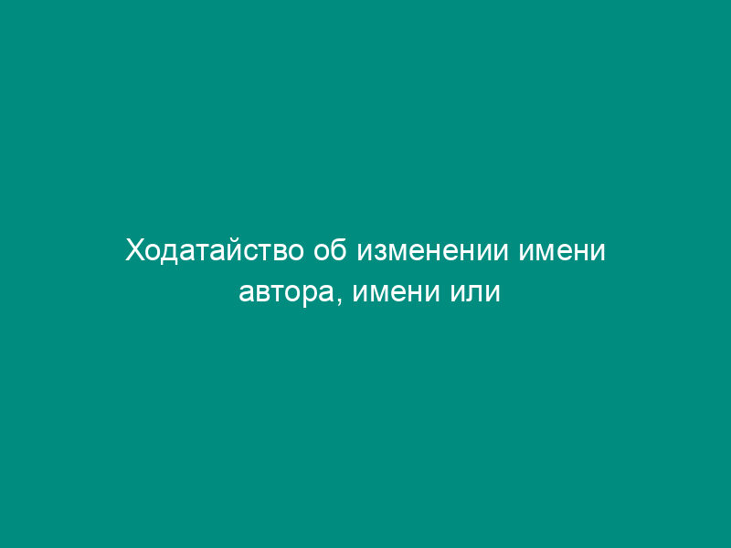 Ходатайство об изменении имени автора, имени или наименования заявителя на промышленный образец, представителя заявителя, адреса (образец)