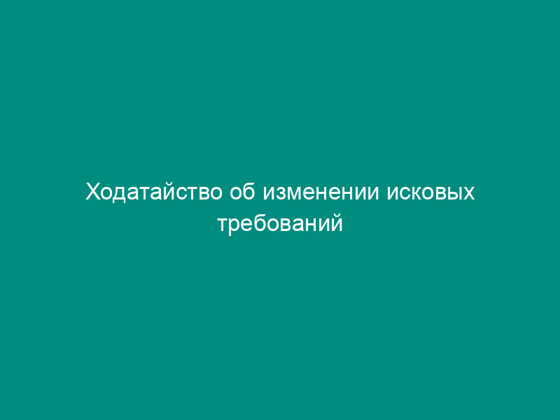 Ходатайство об изменении исковых требований