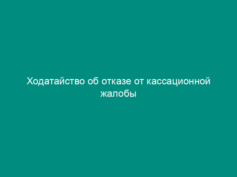 Ходатайство об отказе от кассационной жалобы