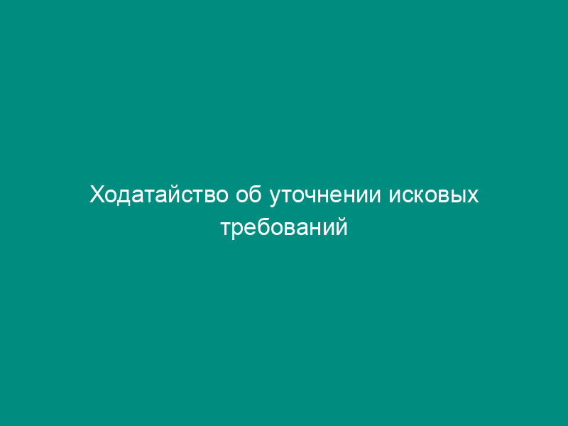 Ходатайство об уточнении исковых требований