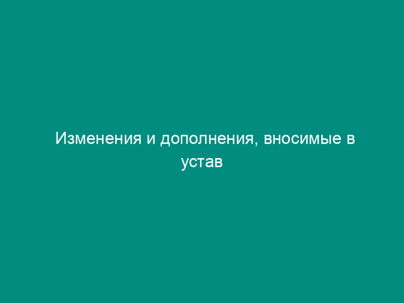Изменения и дополнения, вносимые в устав