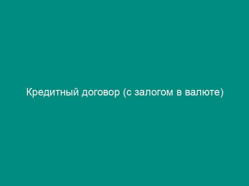 Кредитный договор (с залогом в валюте)