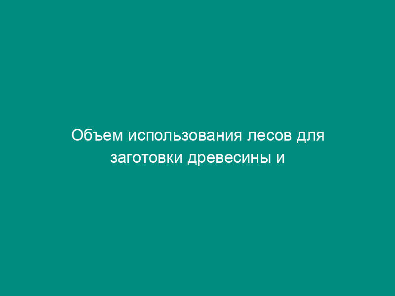 Объем использования лесов для заготовки древесины и живицы (приложение к Лесной декларации)