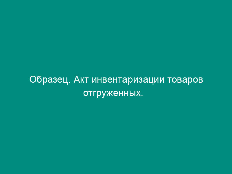 Образец. Акт инвентаризации товаров отгруженных.   Форма № инв-4 (приказ Минфина РФ от 13.06.95 № 49)